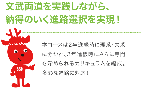 文武両道を実践しながら、納得のいく進路選択を実現！本コースは2年進級時に理系・文系に分かれ、3年進級時にさらに専門を深められるカリキュラムを編成。多彩な進路に対応！